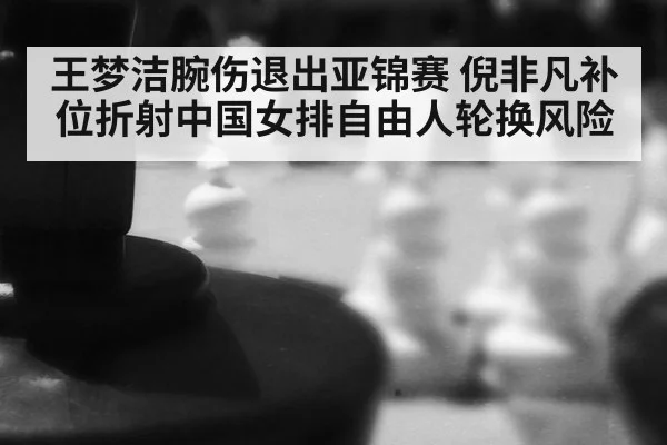 王梦洁腕伤退出亚锦赛 倪非凡补位折射中国女排自由人轮换风险